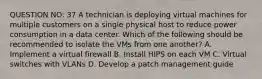 QUESTION NO: 37 A technician is deploying virtual machines for multiple customers on a single physical host to reduce power consumption in a data center. Which of the following should be recommended to isolate the VMs from one another? A. Implement a virtual firewall B. Install HIPS on each VM C. Virtual switches with VLANs D. Develop a patch management guide