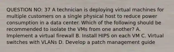 QUESTION NO: 37 A technician is deploying virtual machines for multiple customers on a single physical host to reduce power consumption in a data center. Which of the following should be recommended to isolate the VMs from one another? A. Implement a virtual firewall B. Install HIPS on each VM C. Virtual switches with VLANs D. Develop a patch management guide