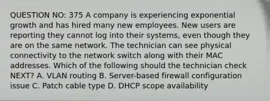 QUESTION NO: 375 A company is experiencing <a href='https://www.questionai.com/knowledge/kotMRuKib4-exponential-growth' class='anchor-knowledge'>exponential growth</a> and has hired many new employees. New users are reporting they cannot log into their systems, even though they are on the same network. The technician can see physical connectivity to the network switch along with their MAC addresses. Which of the following should the technician check NEXT? A. VLAN routing B. Server-based firewall configuration issue C. Patch cable type D. DHCP scope availability