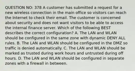 QUESTION NO: 378 A customer has submitted a request for a new wireless connection in the main office so visitors can reach the Internet to check their email. The customer is concerned about security and does not want visitors to be able to access the internal finance server. Which of the following BEST describes the correct configuration? A. The LAN and WLAN should be configured in the same zone with dynamic DENY ALL rules. B. The LAN and WLAN should be configured in the DMZ so traffic is denied automatically. C. The LAN and WLAN should be marked as trusted during work hours and untrusted during off hours. D. The LAN and WLAN should be configured in separate zones with a firewall in between.