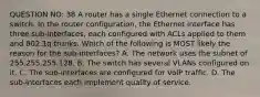 QUESTION NO: 38 A router has a single Ethernet connection to a switch. In the router configuration, the Ethernet interface has three sub-interfaces, each configured with ACLs applied to them and 802.1q trunks. Which of the following is MOST likely the reason for the sub-interfaces? A. The network uses the subnet of 255.255.255.128. B. The switch has several VLANs configured on it. C. The sub-interfaces are configured for VoIP traffic. D. The sub-interfaces each implement quality of service.