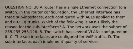 QUESTION NO: 38 A router has a single Ethernet connection to a switch. In the router configuration, the Ethernet interface has three sub-interfaces, each configured with ACLs applied to them and 802.1q trunks. Which of the following is MOST likely the reason for the sub-interfaces? A. The network uses the subnet of 255.255.255.128. B. The switch has several VLANs configured on it. C. The sub-interfaces are configured for VoIP traffic. D. The sub-interfaces each implement quality of service.