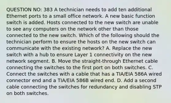 QUESTION NO: 383 A technician needs to add ten additional Ethernet ports to a small office network. A new basic function switch is added. Hosts connected to the new switch are unable to see any computers on the network other than those connected to the new switch. Which of the following should the technician perform to ensure the hosts on the new switch can communicate with the existing network? A. Replace the new switch with a hub to ensure Layer 1 connectivity on the new network segment. B. Move the straight-through Ethernet cable connecting the switches to the first port on both switches. C. Connect the switches with a cable that has a TIA/EIA 586A wired connector end and a TIA/EIA 586B wired end. D. Add a second cable connecting the switches for redundancy and disabling STP on both switches.