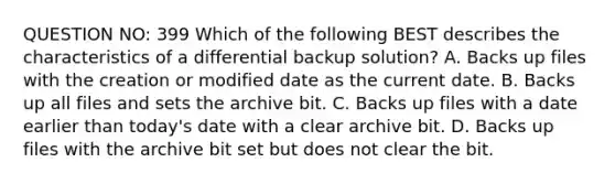 QUESTION NO: 399 Which of the following BEST describes the characteristics of a differential backup solution? A. Backs up files with the creation or modified date as the current date. B. Backs up all files and sets the archive bit. C. Backs up files with a date earlier than today's date with a clear archive bit. D. Backs up files with the archive bit set but does not clear the bit.