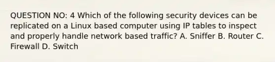 QUESTION NO: 4 Which of the following security devices can be replicated on a Linux based computer using IP tables to inspect and properly handle network based traffic? A. Sniffer B. Router C. Firewall D. Switch