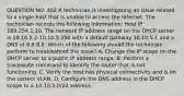 QUESTION NO: 402 A technician is investigating an issue related to a single host that is unable to access the Internet. The technician records the following information: Host IP 169.254.1.10. The network IP address range on the DHCP server is 10.10.5.2-10.10.5.250 with a default gateway 10.10.5.1 and a DNS of 8.8.8.8. Which of the following should the technician perform to troubleshoot the issue? A. Change the IP scope on the DHCP server to a public IP address range. B. Perform a traceroute command to identify the router that is not functioning. C. Verify the host has physical connectivity and is on the correct VLAN. D. Configure the DNS address in the DHCP scope to a 10.10.5.0/24 address.