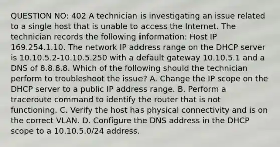 QUESTION NO: 402 A technician is investigating an issue related to a single host that is unable to access the Internet. The technician records the following information: Host IP 169.254.1.10. The network IP address range on the DHCP server is 10.10.5.2-10.10.5.250 with a default gateway 10.10.5.1 and a DNS of 8.8.8.8. Which of the following should the technician perform to troubleshoot the issue? A. Change the IP scope on the DHCP server to a public IP address range. B. Perform a traceroute command to identify the router that is not functioning. C. Verify the host has physical connectivity and is on the correct VLAN. D. Configure the DNS address in the DHCP scope to a 10.10.5.0/24 address.