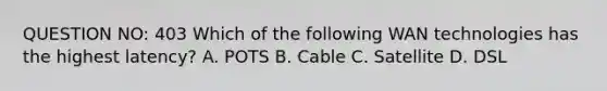 QUESTION NO: 403 Which of the following WAN technologies has the highest latency? A. POTS B. Cable C. Satellite D. DSL