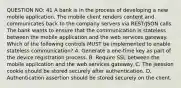 QUESTION NO: 41 A bank is in the process of developing a new mobile application. The mobile client renders content and communicates back to the company servers via REST/JSON calls. The bank wants to ensure that the communication is stateless between the mobile application and the web services gateway. Which of the following controls MUST be implemented to enable stateless communication? A. Generate a one-time key as part of the device registration process. B. Require SSL between the mobile application and the web services gateway. C. The jsession cookie should be stored securely after authentication. D. Authentication assertion should be stored securely on the client.