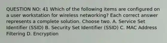 QUESTION NO: 41 Which of the following items are configured on a user workstation for wireless networking? Each correct answer represents a complete solution. Choose two. A. Service Set Identifier (SSID) B. Security Set Identifier (SSID) C. MAC Address Filtering D. Encryption