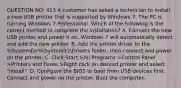 QUESTION NO: 413 A customer has asked a technician to install a new USB printer that is supported by Windows 7. The PC is running Windows 7 Professional. Which of the following is the correct method to complete the installation? A. Connect the new USB printer and power it on. Windows 7 will automatically detect and add the new printer. B. Add the printer driver to the %SystemDir%System32Drivers folder, then connect and power on the printer. C. Click Start >All Programs >Control Panel >Printers and Faxes >Right click on desired printer and select "install". D. Configure the BIOS to boot from USB devices first. Connect and power on the printer. Boot the computer.