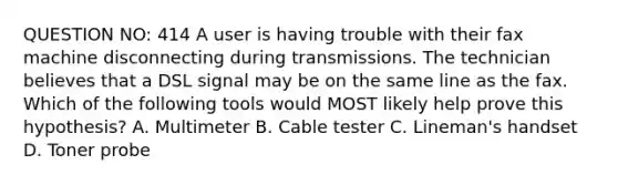 QUESTION NO: 414 A user is having trouble with their fax machine disconnecting during transmissions. The technician believes that a DSL signal may be on the same line as the fax. Which of the following tools would MOST likely help prove this hypothesis? A. Multimeter B. Cable tester C. Lineman's handset D. Toner probe