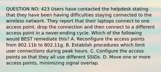 QUESTION NO: 423 Users have contacted the helpdesk stating that they have been having difficulties staying connected to the wireless network. They report that their laptops connect to one access point, drop the connection and then connect to a different access point in a never-ending cycle. Which of the following would BEST remediate this? A. Reconfigure the access points from 802.11b to 802.11g. B. Establish procedures which limit user connections during peak hours. C. Configure the access points so that they all use different SSIDs. D. Move one or more access points, minimizing signal overlap.