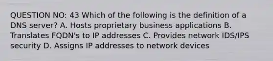 QUESTION NO: 43 Which of the following is the definition of a DNS server? A. Hosts proprietary business applications B. Translates FQDN's to IP addresses C. Provides network IDS/IPS security D. Assigns IP addresses to network devices