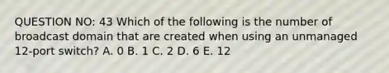 QUESTION NO: 43 Which of the following is the number of broadcast domain that are created when using an unmanaged 12-port switch? A. 0 B. 1 C. 2 D. 6 E. 12