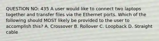 QUESTION NO: 435 A user would like to connect two laptops together and transfer files via the Ethernet ports. Which of the following should MOST likely be provided to the user to accomplish this? A. Crossover B. Rollover C. Loopback D. Straight cable