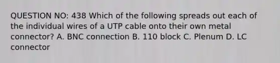 QUESTION NO: 438 Which of the following spreads out each of the individual wires of a UTP cable onto their own metal connector? A. BNC connection B. 110 block C. Plenum D. LC connector