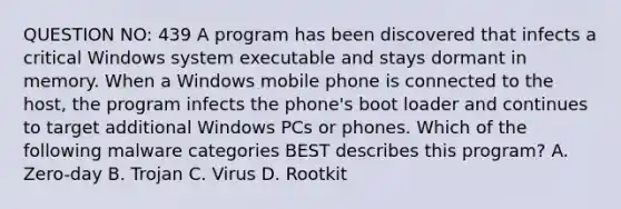 QUESTION NO: 439 A program has been discovered that infects a critical Windows system executable and stays dormant in memory. When a Windows mobile phone is connected to the host, the program infects the phone's boot loader and continues to target additional Windows PCs or phones. Which of the following malware categories BEST describes this program? A. Zero-day B. Trojan C. Virus D. Rootkit