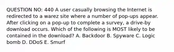 QUESTION NO: 440 A user casually browsing the Internet is redirected to a warez site where a number of pop-ups appear. After clicking on a pop-up to complete a survey, a drive-by download occurs. Which of the following is MOST likely to be contained in the download? A. Backdoor B. Spyware C. Logic bomb D. DDoS E. Smurf