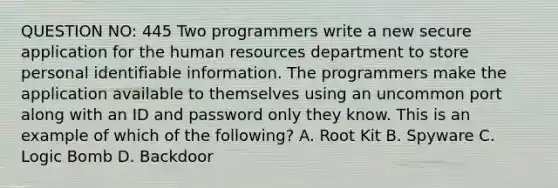 QUESTION NO: 445 Two programmers write a new secure application for the human resources department to store personal identifiable information. The programmers make the application available to themselves using an uncommon port along with an ID and password only they know. This is an example of which of the following? A. Root Kit B. Spyware C. Logic Bomb D. Backdoor