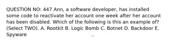 QUESTION NO: 447 Ann, a software developer, has installed some code to reactivate her account one week after her account has been disabled. Which of the following is this an example of? (Select TWO). A. Rootkit B. Logic Bomb C. Botnet D. Backdoor E. Spyware