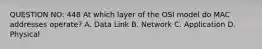 QUESTION NO: 448 At which layer of the OSI model do MAC addresses operate? A. Data Link B. Network C. Application D. Physical