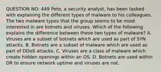 QUESTION NO: 449 Pete, a security analyst, has been tasked with explaining the different types of malware to his colleagues. The two malware types that the group seems to be most interested in are botnets and viruses. Which of the following explains the difference between these two types of malware? A. Viruses are a subset of botnets which are used as part of SYN attacks. B. Botnets are a subset of malware which are used as part of DDoS attacks. C. Viruses are a class of malware which create hidden openings within an OS. D. Botnets are used within DR to ensure network uptime and viruses are not.