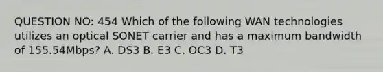 QUESTION NO: 454 Which of the following WAN technologies utilizes an optical SONET carrier and has a maximum bandwidth of 155.54Mbps? A. DS3 B. E3 C. OC3 D. T3