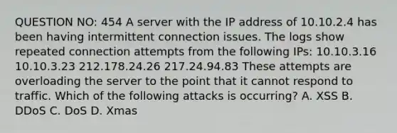 QUESTION NO: 454 A server with the IP address of 10.10.2.4 has been having intermittent connection issues. The logs show repeated connection attempts from the following IPs: 10.10.3.16 10.10.3.23 212.178.24.26 217.24.94.83 These attempts are overloading the server to the point that it cannot respond to traffic. Which of the following attacks is occurring? A. XSS B. DDoS C. DoS D. Xmas