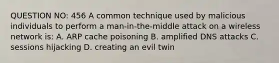 QUESTION NO: 456 A common technique used by malicious individuals to perform a man-in-the-middle attack on a wireless network is: A. ARP cache poisoning B. amplified DNS attacks C. sessions hijacking D. creating an evil twin