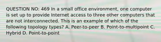 QUESTION NO: 469 In a small office environment, one computer is set up to provide Internet access to three other computers that are not interconnected. This is an example of which of the following topology types? A. Peer-to-peer B. Point-to-multipoint C. Hybrid D. Point-to-point