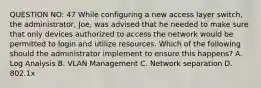 QUESTION NO: 47 While configuring a new access layer switch, the administrator, Joe, was advised that he needed to make sure that only devices authorized to access the network would be permitted to login and utilize resources. Which of the following should the administrator implement to ensure this happens? A. Log Analysis B. VLAN Management C. Network separation D. 802.1x