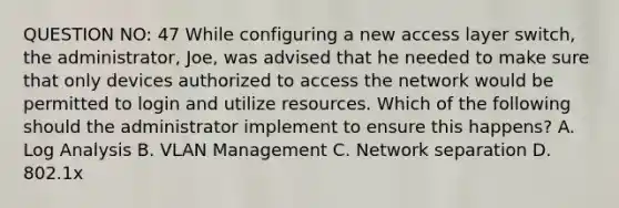 QUESTION NO: 47 While configuring a new access layer switch, the administrator, Joe, was advised that he needed to make sure that only devices authorized to access the network would be permitted to login and utilize resources. Which of the following should the administrator implement to ensure this happens? A. Log Analysis B. VLAN Management C. Network separation D. 802.1x