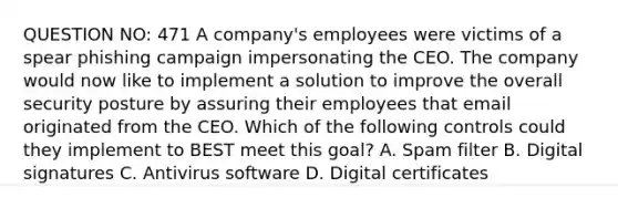 QUESTION NO: 471 A company's employees were victims of a spear phishing campaign impersonating the CEO. The company would now like to implement a solution to improve the overall security posture by assuring their employees that email originated from the CEO. Which of the following controls could they implement to BEST meet this goal? A. Spam filter B. Digital signatures C. Antivirus software D. Digital certificates