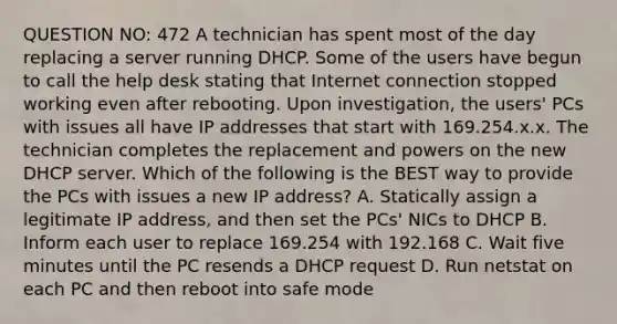 QUESTION NO: 472 A technician has spent most of the day replacing a server running DHCP. Some of the users have begun to call the help desk stating that Internet connection stopped working even after rebooting. Upon investigation, the users' PCs with issues all have IP addresses that start with 169.254.x.x. The technician completes the replacement and powers on the new DHCP server. Which of the following is the BEST way to provide the PCs with issues a new IP address? A. Statically assign a legitimate IP address, and then set the PCs' NICs to DHCP B. Inform each user to replace 169.254 with 192.168 C. Wait five minutes until the PC resends a DHCP request D. Run netstat on each PC and then reboot into safe mode