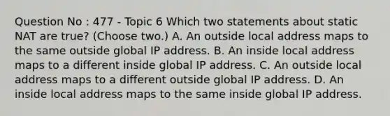 Question No : 477 - Topic 6 Which two statements about static NAT are true? (Choose two.) A. An outside local address maps to the same outside global IP address. B. An inside local address maps to a different inside global IP address. C. An outside local address maps to a different outside global IP address. D. An inside local address maps to the same inside global IP address.