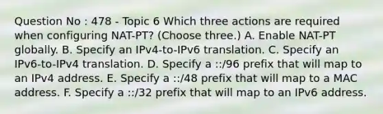 Question No : 478 - Topic 6 Which three actions are required when configuring NAT-PT? (Choose three.) A. Enable NAT-PT globally. B. Specify an IPv4-to-IPv6 translation. C. Specify an IPv6-to-IPv4 translation. D. Specify a ::/96 prefix that will map to an IPv4 address. E. Specify a ::/48 prefix that will map to a MAC address. F. Specify a ::/32 prefix that will map to an IPv6 address.