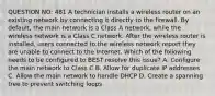 QUESTION NO: 481 A technician installs a wireless router on an existing network by connecting it directly to the firewall. By default, the main network is a Class A network, while the wireless network is a Class C network. After the wireless router is installed, users connected to the wireless network report they are unable to connect to the Internet. Which of the following needs to be configured to BEST resolve this issue? A. Configure the main network to Class C B. Allow for duplicate IP addresses C. Allow the main network to handle DHCP D. Create a spanning tree to prevent switching loops