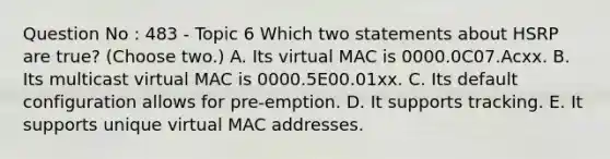 Question No : 483 - Topic 6 Which two statements about HSRP are true? (Choose two.) A. Its virtual MAC is 0000.0C07.Acxx. B. Its multicast virtual MAC is 0000.5E00.01xx. C. Its default configuration allows for pre-emption. D. It supports tracking. E. It supports unique virtual MAC addresses.