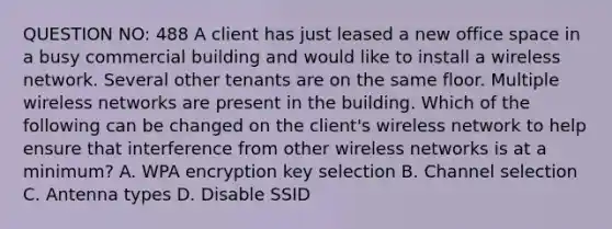 QUESTION NO: 488 A client has just leased a new office space in a busy commercial building and would like to install a wireless network. Several other tenants are on the same floor. Multiple wireless networks are present in the building. Which of the following can be changed on the client's wireless network to help ensure that interference from other wireless networks is at a minimum? A. WPA encryption key selection B. Channel selection C. Antenna types D. Disable SSID