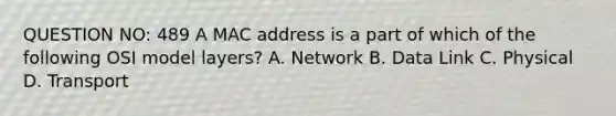 QUESTION NO: 489 A MAC address is a part of which of the following OSI model layers? A. Network B. Data Link C. Physical D. Transport