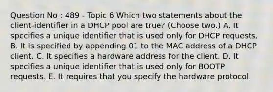 Question No : 489 - Topic 6 Which two statements about the client-identifier in a DHCP pool are true? (Choose two.) A. It specifies a unique identifier that is used only for DHCP requests. B. It is specified by appending 01 to the MAC address of a DHCP client. C. It specifies a hardware address for the client. D. It specifies a unique identifier that is used only for BOOTP requests. E. It requires that you specify the hardware protocol.