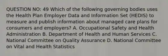 QUESTION NO: 49 Which of the following governing bodies uses the Health Plan Employer Data and Information Set (HEDIS) to measure and publish information about managed care plans for consumers and employers? A. Occupational Safety and Health Administration B. Department of Health and Human Services C. National Committee on Quality Assurance D. National Committee on Vital and Health Statistics