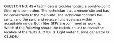 QUESTION NO: 49 A technician is troubleshooting a point-to-point fiber-optic connection. The technician is at a remote site and has no connectivity to the main site. The technician confirms the switch and the send-and-receive light levels are within acceptable range. Both fiber SFPs are confirmed as working. Which of the following should the technician use to reveal the location of the fault? A. OTDR B. Light meter C. Tone generator D. CSU/DSU