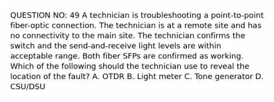 QUESTION NO: 49 A technician is troubleshooting a point-to-point fiber-optic connection. The technician is at a remote site and has no connectivity to the main site. The technician confirms the switch and the send-and-receive light levels are within acceptable range. Both fiber SFPs are confirmed as working. Which of the following should the technician use to reveal the location of the fault? A. OTDR B. Light meter C. Tone generator D. CSU/DSU