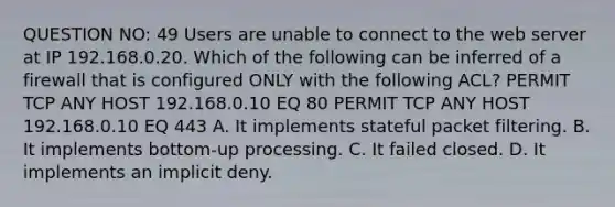 QUESTION NO: 49 Users are unable to connect to the web server at IP 192.168.0.20. Which of the following can be inferred of a firewall that is configured ONLY with the following ACL? PERMIT TCP ANY HOST 192.168.0.10 EQ 80 PERMIT TCP ANY HOST 192.168.0.10 EQ 443 A. It implements stateful packet filtering. B. It implements bottom-up processing. C. It failed closed. D. It implements an implicit deny.