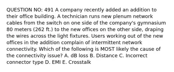 QUESTION NO: 491 A company recently added an addition to their office building. A technician runs new plenum network cables from the switch on one side of the company's gymnasium 80 meters (262 ft.) to the new offices on the other side, draping the wires across the light fixtures. Users working out of the new offices in the addition complain of intermittent network connectivity. Which of the following is MOST likely the cause of the connectivity issue? A. dB loss B. Distance C. Incorrect connector type D. EMI E. Crosstalk