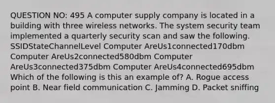 QUESTION NO: 495 A computer supply company is located in a building with three wireless networks. The system security team implemented a quarterly security scan and saw the following. SSIDStateChannelLevel Computer AreUs1connected170dbm Computer AreUs2connected580dbm Computer AreUs3connected375dbm Computer AreUs4connected695dbm Which of the following is this an example of? A. Rogue access point B. Near field communication C. Jamming D. Packet sniffing