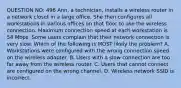 QUESTION NO: 496 Ann, a technician, installs a wireless router in a network closet in a large office. She then configures all workstations in various offices on that floor to use the wireless connection. Maximum connection speed at each workstation is 54 Mbps. Some users complain that their network connection is very slow. Which of the following is MOST likely the problem? A. Workstations were configured with the wrong connection speed on the wireless adapter. B. Users with a slow connection are too far away from the wireless router. C. Users that cannot connect are configured on the wrong channel. D. Wireless network SSID is incorrect.