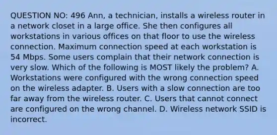 QUESTION NO: 496 Ann, a technician, installs a wireless router in a network closet in a large office. She then configures all workstations in various offices on that floor to use the wireless connection. Maximum connection speed at each workstation is 54 Mbps. Some users complain that their network connection is very slow. Which of the following is MOST likely the problem? A. Workstations were configured with the wrong connection speed on the wireless adapter. B. Users with a slow connection are too far away from the wireless router. C. Users that cannot connect are configured on the wrong channel. D. Wireless network SSID is incorrect.